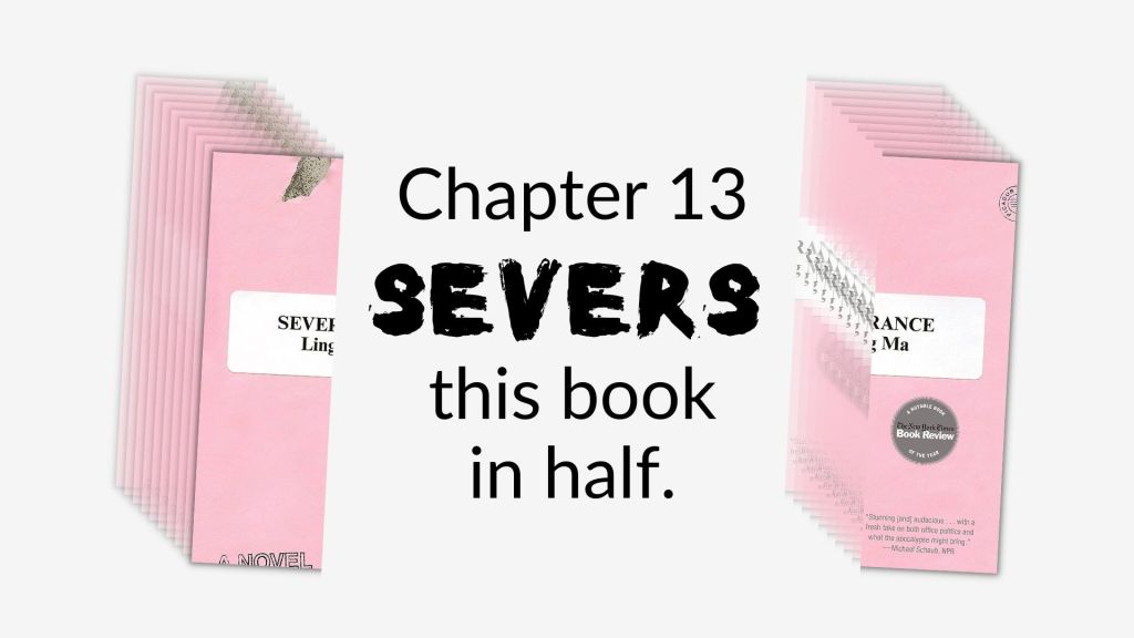 A picture of the cover of Ling Ma's Severance cut in half with the words Chapter 13 Severs this book in half between the two parts.