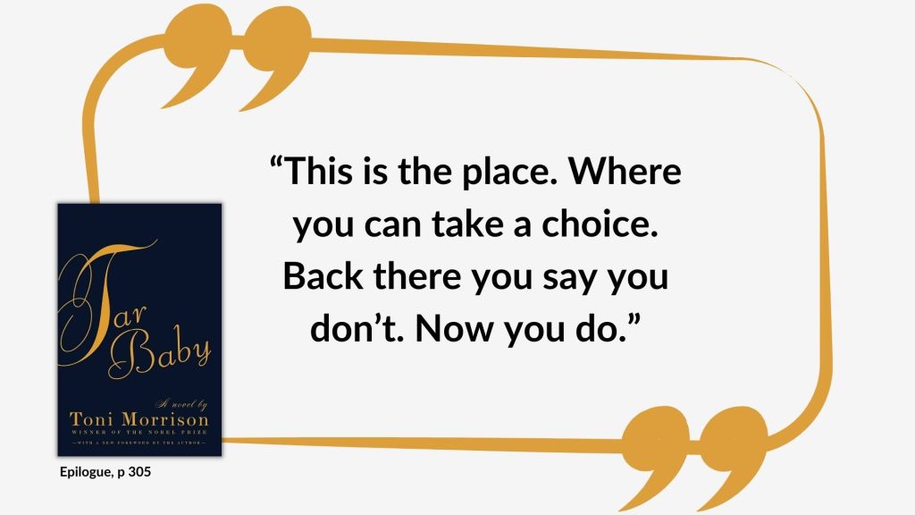 Quote from Tar Baby by Toni Morrison from the Epilogue: “This is the place. Where you can take a choice. Back there you say you don’t. Now you do.”